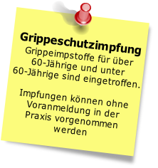 Grippeschutzimpfung
Grippeimpstoffe für über 
60-Jährige und unter 
60-Jährige sind eingetroffen.

Impfungen können ohne 
Voranmeldung in der 
Praxis vorgenommen
werden
